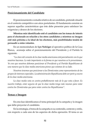 52
Posicionamiento del Candidato
El posicionamiento o estudio relativo de un candidato, pretende situarle
en el contexto competitivo con otros postulantes. El fundamento consiste en
separar aquellas características que éste debe presentar para satisfacer las
exigencias y deseos de los electores.
Mientras más identificado esté el candidato con los temas de interés
para el electorado en relación a los otros candidatos y mientras su imagen
esté más próxima a la ideal de los electores, más posibilidades tendrá de
persuadir a estos votantes.
En un memorándum de Lyn Nofziger al operativo político de la Casa
Blanca, aconseja sobre el posicionamiento del Presidente y el Partido lo
siguiente:
“La clave del corazón de la clase media americana está parcialmente con lo que
nosotros hacemos. Lo más importante es la forma en que nosotros se lo presentamos.
Yo creo que nosotros debemos posicionar al Presidente y al Partido Republicano de
una manera que la clase media americana piense que estamos de su lado.
Nosotros tenemos que posicionar a los Demócratas como representantes de los
grupos de intereses especiales. La administración Republicana debe ser parte y vocero
de la clase media americana.
La clase media vota en contra probablemente más de lo que vota a favor. Es
nuestro trabajo, estar seguros de que la clase media tenga más razones para votar
contra los Demócratas que para votar contra los Republicanos”.
Temas e Imagen
En esta fase identificamos el tema principal de la campaña y la imagen
que debe proyectar el candidato.
En la estrategia, el tema de la campaña es su contenido, contexto y estilo,
con respecto a cada uno de los aspectos de dicha operación. El tema es un
Fase de Planificación
 