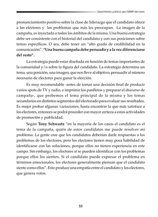 53
Conocimientos prácticos para GANAR elecciones
pronunciamiento positivo sobre la clase de liderazgo que el candidato ofrece
a los electores y los problemas que más les preocupan. La imagen de la
campaña, es inyectada a todos los ámbitos de la misma. Una buena estrategia
debe ser consistente con el historial del candidato y con sus posiciones sobre
temas específicos. O sea, debe tener un “alto grado de credibilidad en la
comunicación”. “Una buena campaña debe persuadir y a la vez diferenciarse
del resto”.
La estrategia puede estar diseñada en función de temas importantes de
la comunidad y/o sobre la figura del candidato. La estrategia determina un
tema, una posición, una imagen, que nos lleve al objetivo, persuadir al número
necesario de electores para ganar la elección.
Es muy recomendable -antes de tomar una decisión final de producir
varios spots de TV y radio, e imprimir los panfletos y preparar el discurso de
campaña-, que probemos el tema principal de la misma y los temas
secundarios en distintos segmentos del electorado para evaluar sus resultados.
Es mejor probar algunas variaciones, hasta encontrar la que más satisface a
los electores, entonces se podrá proceder con mayor certeza a estas actividades
de promoción y publicidad.
Según Tony Schwartz “en la mayoría de los casos el candidato es el
tema de la campaña, quién de estos candidatos me puede resolver mi
problema. La gente cree que los candidatos deberían darle respuestas a los
problemas de los electores, pero los electores tienen muy poca habilidad de
identificarse con las soluciones, porque ellos no tienen experiencia en este
campo. Sin embargo, los electores sí se pueden identificar con los problemas
porque ellos los sienten. Si el candidato puede expresar el problema en
términos emocionales, los electores generalmente piensan que el candidato
siente como ellos”. Esto produce una empatía entre el candidato y los electores,
que genera votos.
 