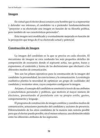 54
Imagen
En virtud que el elector desea conocer a ese hombre que va a representar
y defender sus intereses, el candidato va a pretender fundamentalmente
“proyectar a su electorado una imagen en función de su filosofía política,
pero también de sus características personales”.
Esta imagen será modificada y eventualmente mejorada en función de
la percepción que tenga de él su electorado actual y potencial.
Construcción de Imagen
La imagen del candidato es la que se precisa en cada elección. El
mecanismo de imagen se crea cuidando los más pequeños detalles de
composición de escenarios donde el aspirante actúa, sus gestos, frases y
expresiones, el contenido y forma de las declaraciones que efectuará a los
diferentes medios de comunicación.
Tres son los pilares operativos para la construcción de la imagen del
candidato: la personalidad, las convicciones y la comunicación. La estrategia
cualitativa plantea la necesidad de optimizar un grupo de cualidades del
candidato y reorientar otras, cuyos conjuntos configuran la imagen.
Así pues, el concepto del candidato se construirá a través de sus atributos
y características personales y políticas, que motiven al mayor número de
electores, presentando al postulante con su propio estilo, gestos,
comportamiento y lenguaje.
El programa de construcción de imagen combina y coordina medios de
comunicación, actuaciones puntuales del candidato y acciones de presencia.
Diferenciándolo de los otros candidatos de la manera más notoria posible
para que el elector pueda percibir, sin el menor esfuerzo, una distinción nítida
entre los diferentes atributos de los aspirantes.
Fase de Planificación
 