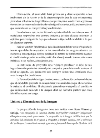 55
Conocimientos prácticos para GANAR elecciones
Obviamente, el candidato hará promesas y dará respuestas a los
problemas de la nación o de la circunscripción por la que se presente;
prometerá soluciones a los problemas que preocupan a los diversos segmentos
electorales de manera discriminada y dará justificaciones, utilizando metáforas
que aumentarán su comprensión y credibilidad.
Los electores, que nunca tienen la oportunidad de encontrarse con el
postulante, no perciben más que una imagen, y es sobre ella que se forman la
opinión; por consiguiente hay que adecuar la figura del candidato a lo que
los electores esperan.
Pero es también fundamental para la campaña definir dos o tres grandes
temas, que deberán responder a las necesidades de un gran número de
electores y conseguir que estos lo perciban. Es a partir de este momento cuando
el candidato imprimirá su estilo particular al conjunto de la campaña, a sus
palabras, a sus hechos, a sus gestos, etc.
La habilidad de proyectar una “imagen positiva” es uno de los
ingredientes importantes de cualquier campaña, pues ésta ayuda a elevar el
nivel de agrado. Los ganadores casi siempre tienen una semblanza más
atractiva que los perdedores.
La formación de la imagen involucra una combinación de las cualidades
que el candidato proyecta en su campaña y las cualidades que el electorado
le atribuye al candidato. El electorado generalmente respalda al candidato
que resulta más parecido a la imagen ideal del servidor público que ellos
identifican para ese cargo.
Límites y Dimensiones de la Imagen
La proyección de imágenes tiene sus límites -nos dicen Nimmo y
Savage. “Los candidatos no tienen la libertad de proyectar “cualquier” imagen que
ellos piensen les puede ganar votos. La proyección de la imagen está limitada por la
habilidad del candidato de articular y proyectar la imagen deseada, por la selección
del medio para transmitir el mensaje y por otros factores de la campaña. También está
 