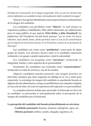 56
limitada por la percepción de la imagen proyectada. Una vez que los electores han
estéreo tipificado a un candidato se hace extremadamente difícil cambiarle la imagen”.
Nimmo y Savage han identificado cuatro aspectos básicos o dimensiones
de la imagen del candidato.
Los candidatos son percibidos como “líderes”, lo cual incluye su
experiencia política y habilidades. Ellos deben demostrar sus calificaciones
para el cargo público al que aspiran. Peter Bailey y John Deardowff, los
publicistas del Presidente Gerald Ford, piensan “que la visión del futuro
(objetivos, hacia dónde vamos, dónde queremos estar) es una de las características
que la mayoría de los electores buscan en un Presidente; es parte de su percepción de
liderazgo”.
Los candidatos son vistos como “partidarios”, como parte de algún
grupo de interés. Los electores desean saber si el candidato representa
solamente a ese grupo o puede representar a toda la comunidad.
Los candidatos son juzgados como “personas”, incluyendo su
integridad, familia y otros aspectos de su personalidad.
Finalmente, los candidatos son evaluados como “comunicadores”,
incluyendo su estilo de oratoria y uso de los medios.
Algunos candidatos pueden proyectar una imagen atractiva en
televisión, mientras que otros requieren un doblaje en la voz y tener poca
exposición. La estrategia de imagen del candidato es usualmente basada en
algunas de estas dimensiones, aunque es posible basar una campaña completa
en una sola de ellas, tal como la experiencia del aspirante o su personalidad.
La campaña electoral trabaja para persuadir al electorado en favor de
su candidato. La persuasión es principalmente sobre la percepción de la
imagen del candidato por el electorado.
La percepción del candidato está basada primordialmente en seis áreas:
- Cualidades personales: honesto, amistoso, inteligente, capaz, etc.
- Historia personal: católico, sureño, abogado, ingeniero, etc.
Fase de Planificación
 