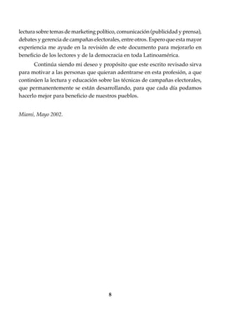 8
lectura sobre temas de marketing político, comunicación (publicidad y prensa),
debates y gerencia de campañas electorales, entre otros. Espero que esta mayor
experiencia me ayude en la revisión de este documento para mejorarlo en
beneficio de los lectores y de la democracia en toda Latinoamérica.
Continúa siendo mi deseo y propósito que este escrito revisado sirva
para motivar a las personas que quieran adentrarse en esta profesión, a que
continúen la lectura y educación sobre las técnicas de campañas electorales,
que permanentemente se están desarrollando, para que cada día podamos
hacerlo mejor para beneficio de nuestros pueblos.
Miami, Mayo 2002.
 
