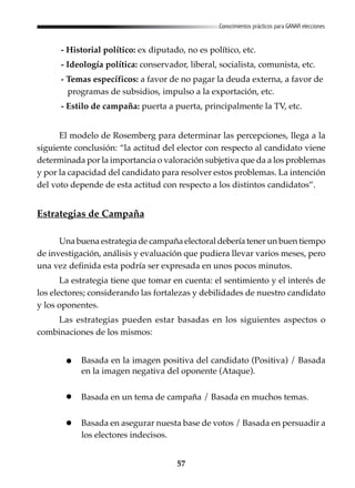 57
Conocimientos prácticos para GANAR elecciones
- Historial político: ex diputado, no es político, etc.
- Ideología política: conservador, liberal, socialista, comunista, etc.
- Temas específicos: a favor de no pagar la deuda externa, a favor de
programas de subsidios, impulso a la exportación, etc.
- Estilo de campaña: puerta a puerta, principalmente la TV, etc.
El modelo de Rosemberg para determinar las percepciones, llega a la
siguiente conclusión: “la actitud del elector con respecto al candidato viene
determinada por la importancia o valoración subjetiva que da a los problemas
y por la capacidad del candidato para resolver estos problemas. La intención
del voto depende de esta actitud con respecto a los distintos candidatos”.
Estrategias de Campaña
Una buena estrategia de campaña electoral debería tener un buen tiempo
de investigación, análisis y evaluación que pudiera llevar varios meses, pero
una vez definida esta podría ser expresada en unos pocos minutos.
La estrategia tiene que tomar en cuenta: el sentimiento y el interés de
los electores; considerando las fortalezas y debilidades de nuestro candidato
y los oponentes.
Las estrategias pueden estar basadas en los siguientes aspectos o
combinaciones de los mismos:
Basada en la imagen positiva del candidato (Positiva) / Basada
en la imagen negativa del oponente (Ataque).
Basada en un tema de campaña / Basada en muchos temas.
Basada en asegurar nuesta base de votos / Basada en persuadir a
los electores indecisos.
 
