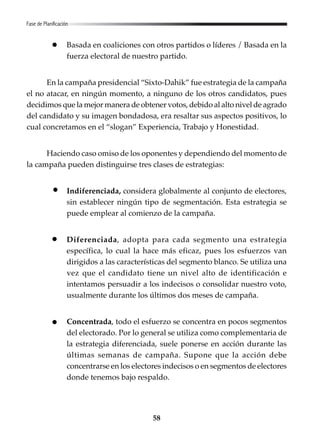 58
Basada en coaliciones con otros partidos o líderes / Basada en la
fuerza electoral de nuestro partido.
En la campaña presidencial “Sixto-Dahik” fue estrategia de la campaña
el no atacar, en ningún momento, a ninguno de los otros candidatos, pues
decidimos que la mejor manera de obtener votos, debido al alto nivel de agrado
del candidato y su imagen bondadosa, era resaltar sus aspectos positivos, lo
cual concretamos en el “slogan” Experiencia, Trabajo y Honestidad.
Haciendo caso omiso de los oponentes y dependiendo del momento de
la campaña pueden distinguirse tres clases de estrategias:
Indiferenciada, considera globalmente al conjunto de electores,
sin establecer ningún tipo de segmentación. Esta estrategia se
puede emplear al comienzo de la campaña.
Diferenciada, adopta para cada segmento una estrategia
específica, lo cual la hace más eficaz, pues los esfuerzos van
dirigidos a las características del segmento blanco. Se utiliza una
vez que el candidato tiene un nivel alto de identificación e
intentamos persuadir a los indecisos o consolidar nuestro voto,
usualmente durante los últimos dos meses de campaña.
Concentrada, todo el esfuerzo se concentra en pocos segmentos
del electorado. Por lo general se utiliza como complementaria de
la estrategia diferenciada, suele ponerse en acción durante las
últimas semanas de campaña. Supone que la acción debe
concentrarse en los electores indecisos o en segmentos de electores
donde tenemos bajo respaldo.
Fase de Planificación
 