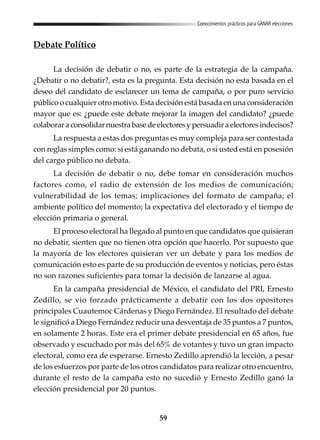 59
Conocimientos prácticos para GANAR elecciones
Debate Político
La decisión de debatir o no, es parte de la estrategia de la campaña.
¿Debatir o no debatir?, esta es la pregunta. Esta decisión no esta basada en el
deseo del candidato de esclarecer un tema de campaña, o por puro servicio
público o cualquier otro motivo. Esta decisión está basada en una consideración
mayor que es: ¿puede este debate mejorar la imagen del candidato? ¿puede
colaboraraconsolidarnuestrabasedeelectoresypersuadiraelectoresindecisos?
La respuesta a estas dos preguntas es muy compleja para ser contestada
con reglas simples como: si está ganando no debata, o si usted está en posesión
del cargo público no debata.
La decisión de debatir o no, debe tomar en consideración muchos
factores como, el radio de extensión de los medios de comunicación;
vulnerabilidad de los temas; implicaciones del formato de campaña; el
ambiente político del momento; la expectativa del electorado y el tiempo de
elección primaria o general.
El proceso electoral ha llegado al punto en que candidatos que quisieran
no debatir, sienten que no tienen otra opción que hacerlo. Por supuesto que
la mayoría de los electores quisieran ver un debate y para los medios de
comunicación esto es parte de su producción de eventos y noticias, pero éstas
no son razones suficientes para tomar la decisión de lanzarse al agua.
En la campaña presidencial de México, el candidato del PRI, Ernesto
Zedillo, se vio forzado prácticamente a debatir con los dos opositores
principales Cuautemoc Cárdenas y Diego Fernández. El resultado del debate
le significó a Diego Fernández reducir una desventaja de 35 puntos a 7 puntos,
en solamente 2 horas. Este era el primer debate presidencial en 65 años, fue
observado y escuchado por más del 65% de votantes y tuvo un gran impacto
electoral, como era de esperarse. Ernesto Zedillo aprendió la lección, a pesar
de los esfuerzos por parte de los otros candidatos para realizar otro encuentro,
durante el resto de la campaña esto no sucedió y Ernesto Zedillo ganó la
elección presidencial por 20 puntos.
 
