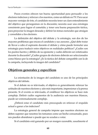 60
Pocos eventos ofrecen tan buena oportunidad para persuadir a los
electores indecisos y reforzar a los nuestros, como un debate en TV. Para sacar
mayores ventajas de éste, el candidato necesita tener un claro entendimiento
del objetivo que perseguimos en la discusión; necesita usar una estrategia
consistente para lograr el cometido; y tener una buena preparación táctica,
para proyectar la imagen deseada y definir los temas esenciales que atraigan
y consoliden a los electores.
La definición del objetivo del debate y la estrategia, son dos de los
mayores problemas que encara el candidato y sus asesores. ¿Qué debe tratar
de llevar a cabo el aspirante durante el debate y cómo puede formular una
estrategia para traducir estos objetivos en realidades políticas? ¿Cuáles son
los puntos fuertes y débiles de su oponente y cuáles deberán ser enfatizados
durante la discusión? ¿Cuáles grupos de electores deberán ser seleccionados
como blanco por la estrategia? ¿Es la táctica del debate compatible con la de
la campaña, incluyendo la imagen del candidato?
Objetivos generales y específicos
La orientación de la imagen del candidato es uno de los principales
objetivos del debate.
Si el debate no es televisado, el objetivo es generalmente reforzar las
actitudes de nuestros electores y aún más importante, impresionar a la prensa
presente. Si el evento es televisado, el establecer los objetivos se hace más
complejo. Definir cuáles segmentos de la audiencia son nuestros blancos,
puede ser extremadamente complejo.
¿Deberá estar el candidato más preocupado en reforzar el respaldo
actual o ganar a los indecisos?
La estrategia general de campaña impone que nuestros electores no
deben suponer que nosotros los tomamos como un hecho consumado, pues
nos pueden abandonar o puede que no acudan a votar.
Si el candidato está ganando por un margen razonable, usualmente el
Fase de Planificación
 