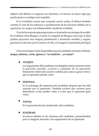 61
Conocimientos prácticos para GANAR elecciones
objetivo del debate es asegurar sus electores, o al menos no hacer algo que
pueda poner en peligro este respaldo.
Si el candidato encara una campaña cuesta arriba, él deberá también
cortejar el voto de los indecisos y posiblemente de los electores débiles de la
oposición, los cuales son influenciables mediante el debate.
Una de las mayores preocupaciones es transmitir una imagen favorable.
En el debate entre Reagan y Carter, la campaña de Reagan creyó que si ellos
podían proyectar una imagen presidencial y mostrarlo sensible y seguro,
ganarían la elección, por lo tanto se le dio a la imagen la prioridad principal.
Cinco estrategias están disponibles para el candidato durante el debate:
ataque, defensa, venta, ignorar y “yo también ... yo mejor”.
ATAQUE:
Los argumentos del candidato son dirigidos ofensivamente contra
la posición, partido, carácter o campaña de su oponente.
Solamente existen dos razones válidas para atacar: ganar votos y
que el oponente pierda votos.
DEFENSA:
Es la estrategia de respuesta del candidato después que ha sido
atacado por el oponente. También existen dos razones para
defenderse: evitar perder votos y evitar que el oponente gane
votos.
VENTA:
Es la presentación de credenciales del candidato.
IGNORAR:
Involucra debatir en los términos del candidato, presentándole
poca o ninguna atención a los argumentos de su oponente.
 