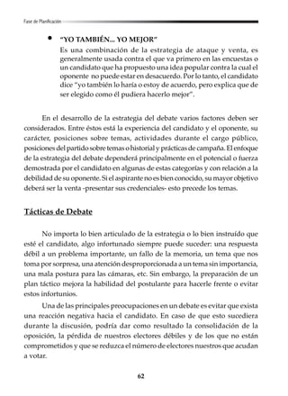 62
“YO TAMBIÉN... YO MEJOR”
Es una combinación de la estrategia de ataque y venta, es
generalmente usada contra el que va primero en las encuestas o
un candidato que ha propuesto una idea popular contra la cual el
oponente no puede estar en desacuerdo. Por lo tanto, el candidato
dice “yo también lo haría o estoy de acuerdo, pero explica que de
ser elegido como él pudiera hacerlo mejor”.
En el desarrollo de la estrategia del debate varios factores deben ser
considerados. Entre éstos está la experiencia del candidato y el oponente, su
carácter, posiciones sobre temas, actividades durante el cargo público,
posicionesdelpartidosobretemasohistorialyprácticasdecampaña.Elenfoque
de la estrategia del debate dependerá principalmente en el potencial o fuerza
demostrada por el candidato en algunas de estas categorías y con relación a la
debilidad de su oponente. Si el aspirante no es bien conocido, su mayor objetivo
deberá ser la venta -presentar sus credenciales- esto precede los temas.
Tácticas de Debate
No importa lo bien articulado de la estrategia o lo bien instruído que
esté el candidato, algo infortunado siempre puede suceder: una respuesta
débil a un problema importante, un fallo de la memoria, un tema que nos
toma por sorpresa, una atención desproporcionada a un tema sin importancia,
una mala postura para las cámaras, etc. Sin embargo, la preparación de un
plan táctico mejora la habilidad del postulante para hacerle frente o evitar
estos infortunios.
Una de las principales preocupaciones en un debate es evitar que exista
una reacción negativa hacia el candidato. En caso de que esto sucediera
durante la discusión, podría dar como resultado la consolidación de la
oposición, la pérdida de nuestros electores débiles y de los que no están
comprometidos y que se reduzca el número de electores nuestros que acudan
a votar.
Fase de Planificación
 