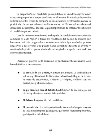 63
Conocimientos prácticos para GANAR elecciones
La preparación del candidato para un debate es uno de los ejercicios de
campaña que produce mayor confianza en él mismo. Este trabajo le permite
utilizar mejor los temas de campaña en sus discursos y entrevistas, reduce la
posibilidad de errores o de estar mal informado, por último, refuerza la moral
del equipo de campaña. De aquí la gran importancia de entrenar lo suficiente
al candidato para el debate.
Una de las técnicas más usadas después de un debate o de eventos de
campaña es la de “Spin” o torcer los resultados del mismo de manera que
hagamos lucir bien o ganador a nuestro candidato, ignorando los puntos
negativos y los errores que pueda haber cometido durante el evento y
resaltando lo positivo que se ajusta a la estrategia de campaña o atacando los
errores del opositor.
Durante el proceso de la discusión se pueden identificar cuatro fases
bien definidas e importantes:
La asociación del debate, el debate del debate. La definición de
la forma y el fondo de la discusión. Selección del lugar, de temas,
número de encuentros, quienes participan, quiénes son los
periodistas y el moderador...
La preparación para el debate. La definición de la estrategia, las
tácticas y el entrenamiento del candidato.
El debate. La ejecución del candidato.
El post-debate. La interpretación de los resultados por voceros
de la campaña (spin), quién ganó, qué temas fueron importantes,
qué significa este debate.
 