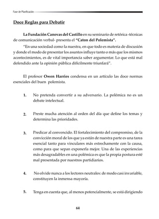 64
Doce Reglas para Debatir
La Fundación Canovas del Castillo en su seminario de retórica -técnicas
de comunicación verbal- presenta el “Caton del Polemista”.
“En una sociedad como la nuestra, en que todo es materia de discusión
y donde el modo de presentar los asuntos influye tanto o más que los mismos
acontecimientos, es de vital importancia saber argumentar. Lo que está mal
defendido ante la opinión pública difícilmente triunfará”.
El profesor Owen Harries condensa en un artículo las doce normas
esenciales del buen polemista.
No pretenda convertir a su adversario. La polémica no es un
debate intelectual.
Preste mucha atención al orden del día que define los temas y
determina las prioridades.
Predicar al convencido. El fortalecimiento del compromiso, de la
convicción moral de los que ya están de nuestra parte es una tarea
esencial tanto para vinculares más estrechamente con la causa,
como para que sepan exponerla mejor. Una de las experiencias
más desagradables en una polémica es que la propia postura esté
mal presentada por nuestros partidiarios.
No olvide nunca a los lectores neutrales: de modo casi invariable,
constituyen la inmensa mayoría.
Tenga en cuenta que, al menos potencialmente, se está dirigiendo
Fase de Planificación
1.
2.
3.
4.
5.
 