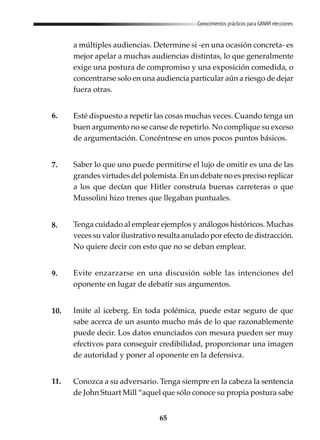 65
Conocimientos prácticos para GANAR elecciones
a múltiples audiencias. Determine si -en una ocasión concreta- es
mejor apelar a muchas audiencias distintas, lo que generalmente
exige una postura de compromiso y una exposición comedida, o
concentrarse solo en una audiencia particular aún a riesgo de dejar
fuera otras.
Esté dispuesto a repetir las cosas muchas veces. Cuando tenga un
buen argumento no se canse de repetirlo. No complique su exceso
de argumentación. Concéntrese en unos pocos puntos básicos.
Saber lo que uno puede permitirse el lujo de omitir es una de las
grandes virtudes del polemista. En un debate no es preciso replicar
a los que decían que Hitler construía buenas carreteras o que
Mussolini hizo trenes que llegaban puntuales.
Tenga cuidado al emplear ejemplos y análogos históricos. Muchas
veces su valor ilustrativo resulta anulado por efecto de distracción.
No quiere decir con esto que no se deban emplear.
Evite enzarzarse en una discusión soble las intenciones del
oponente en lugar de debatir sus argumentos.
Imite al iceberg. En toda polémica, puede estar seguro de que
sabe acerca de un asunto mucho más de lo que razonablemente
puede decir. Los datos enunciados con mesura pueden ser muy
efectivos para conseguir credibilidad, proporcionar una imagen
de autoridad y poner al oponente en la defensiva.
Conozca a su adversario. Tenga siempre en la cabeza la sentencia
de John Stuart Mill “aquel que sólo conoce su propia postura sabe
6.
7.
8.
9.
10.
11.
 