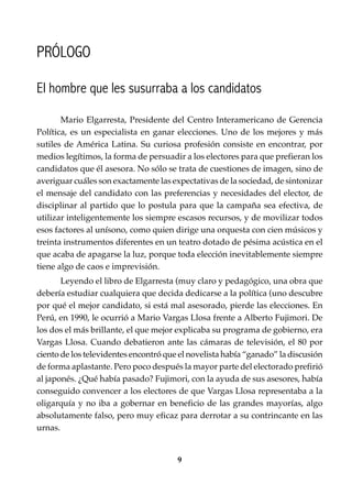 9
Conocimientos prácticos para GANAR elecciones
PRÓLOGO
Mario Elgarresta, Presidente del Centro Interamericano de Gerencia
Política, es un especialista en ganar elecciones. Uno de los mejores y más
sutiles de América Latina. Su curiosa profesión consiste en encontrar, por
medios legítimos, la forma de persuadir a los electores para que prefieran los
candidatos que él asesora. No sólo se trata de cuestiones de imagen, sino de
averiguar cuáles son exactamente las expectativas de la sociedad, de sintonizar
el mensaje del candidato con las preferencias y necesidades del elector, de
disciplinar al partido que lo postula para que la campaña sea efectiva, de
utilizar inteligentemente los siempre escasos recursos, y de movilizar todos
esos factores al unísono, como quien dirige una orquesta con cien músicos y
treinta instrumentos diferentes en un teatro dotado de pésima acústica en el
que acaba de apagarse la luz, porque toda elección inevitablemente siempre
tiene algo de caos e imprevisión.
Leyendo el libro de Elgarresta (muy claro y pedagógico, una obra que
debería estudiar cualquiera que decida dedicarse a la política (uno descubre
por qué el mejor candidato, si está mal asesorado, pierde las elecciones. En
Perú, en 1990, le ocurrió a Mario Vargas Llosa frente a Alberto Fujimori. De
los dos el más brillante, el que mejor explicaba su programa de gobierno, era
Vargas Llosa. Cuando debatieron ante las cámaras de televisión, el 80 por
ciento de los televidentes encontró que el novelista había “ganado” la discusión
de forma aplastante. Pero poco después la mayor parte del electorado prefirió
al japonés. ¿Qué había pasado? Fujimori, con la ayuda de sus asesores, había
conseguido convencer a los electores de que Vargas Llosa representaba a la
oligarquía y no iba a gobernar en beneficio de las grandes mayorías, algo
absolutamente falso, pero muy eficaz para derrotar a su contrincante en las
urnas.
El hombre que les susurraba a los candidatos
 