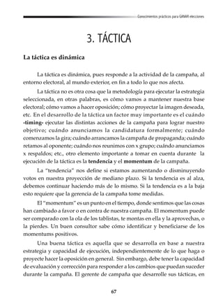 67
Conocimientos prácticos para GANAR elecciones
3. TÁCTICA
La táctica es dinámica
La táctica es dinámica, pues responde a la actividad de la campaña, al
entorno electoral, al mundo exterior, en fin a todo lo que nos afecta.
La táctica no es otra cosa que la metodología para ejecutar la estrategia
seleccionada, en otras palabras, es cómo vamos a mantener nuestra base
electoral; cómo vamos a hacer oposición; cómo proyectar la imagen deseada,
etc. En el desarrollo de la táctica un factor muy importante es el cuándo
-timing- ejecutar las distintas acciones de la campaña para lograr nuestro
objetivo; cuándo anunciamos la candidatura formalmente; cuándo
comenzamos la gira; cuándo arrancamos la campaña de propaganda; cuándo
retamos al oponente; cuándo nos reunimos con x grupo; cuándo anunciamos
x respaldos; etc., otro elemento importante a tomar en cuenta durante la
ejecución de la táctica es la tendencia y el momentum de la campaña.
La “tendencia” nos define si estamos aumentando o disminuyendo
votos en nuestra proyección de mediano plazo. Si la tendencia es al alza,
debemos continuar haciendo más de lo mismo. Si la tendencia es a la baja
esto requiere que la gerencia de la campaña tome medidas.
El “momentum” es un punto en el tiempo, donde sentimos que las cosas
han cambiado a favor o en contra de nuestra campaña. El momentum puede
ser comparado con la ola de los tablistas, te montas en ella y la aprovechas, o
la pierdes. Un buen consultor sabe cómo identificar y beneficiarse de los
momentums positivos.
Una buena táctica es aquella que se desarrolla en base a nuestra
estrategia y capacidad de ejecución, independientemente de lo que haga o
proyecte hacer la oposición en general. Sin embargo, debe tener la capacidad
de evaluación y corrección para responder a los cambios que puedan suceder
durante la campaña. El gerente de campaña que desarrolle sus tácticas, en
 