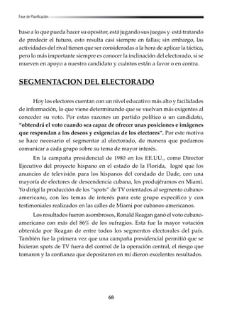 68
base a lo que pueda hacer su opositor, está jugando sus juegos y está tratando
de predecir el futuro, esto resulta casi siempre en fallas; sin embargo, las
actividades del rival tienen que ser consideradas a la hora de aplicar la táctica,
pero lo más importante siempre es conocer la inclinación del electorado, si se
mueven en apoyo a nuestro candidato y cuántos están a favor o en contra.
SEGMENTACION DEL ELECTORADO
Hoy los electores cuentan con un nivel educativo más alto y facilidades
de información, lo que viene determinando que se vuelvan más exigentes al
conceder su voto. Por estas razones un partido político o un candidato,
“obtendrá el voto cuando sea capaz de ofrecer unas posiciones e imágenes
que respondan a los deseos y exigencias de los electores”. Por este motivo
se hace necesario el segmentar al electorado, de manera que podamos
comunicar a cada grupo sobre su tema de mayor interés.
En la campaña presidencial de 1980 en los EE.UU., como Director
Ejecutivo del proyecto hispano en el estado de la Florida, logré que los
anuncios de televisión para los hispanos del condado de Dade, con una
mayoría de electores de descendencia cubana, los produjéramos en Miami.
Yo dirigí la producción de los “spots” de TV orientados al segmento cubano-
americano, con los temas de interés para este grupo específico y con
testimoniales realizados en las calles de Miami por cubanos-americanos.
Los resultados fueron asombrosos, Ronald Reagan ganó el voto cubano-
americano con más del 86% de los sufragios. Esta fue la mayor votación
obtenida por Reagan de entre todos los segmentos electorales del país.
También fue la primera vez que una campaña presidencial permitió que se
hicieran spots de TV fuera del control de la operación central, el riesgo que
tomaron y la confianza que depositaron en mí dieron excelentes resultados.
Fase de Planificación
 