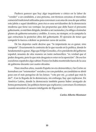 10
Pudiera parecer que hay algo inquietante o cínico en la labor de
“vender” a un candidato, a una persona, con técnicas cercanas al mercadeo
comercial tradicional utilizadas para convencer a un ama de casa de que utilice
este jabón o aquel dentífrico, pero ésa es una servidumbre de la democracia
moderna que tiene sus ventajas: las propuestas que debe hacer el presunto
gobernante, si está bien dirigido, tienden a ser racionales y lo obliga a formular
planes de gobierno sensatos y creíbles. A veces, no siempre, es la campaña la
que estructura la posterior obra del gobernante. El ejercicio de tener que
competir lo fuerza a definir su posterior curso de acción.
De los deportes suele decirse que “lo importante no es ganar, sino
competir”. Exactamente lo contrario de lo que sucede en la política, donde lo
fundamental es ganar.Algo que Felipe González, el ex presidente del gobierno
español, resumía de otra manera un tanto melancólica: “es verdad que el
poder desgasta, pero lo que más desgasta es estar en la oposición”. De eso los
socialistas españoles algo sabían: Franco los había mantenido fuera de la casa
de gobierno durante casi cuatro décadas.
Hace muchos años, cuando España no era democrática y las Cortes se
formaban con “estamentos” sociales y no con partidos, un candidato se abrió
paso con el más peregrino de los lemas: “vote por mí, ¿a usted que más le
da?”. Con la llegada de la democracia, sin embargo, hay que explicarse. En
América Latina, donde la democracia también parece haber arraigado de
forma permanente, los políticos tienen que explicarse y convencer. Es entonces
cuando necesitan el susurro inteligente de Elgarresta.
Carlos Alberto Montaner
 