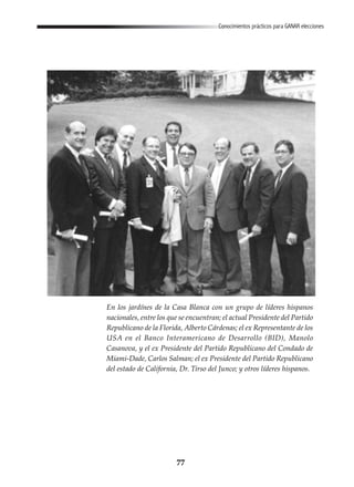 77
Conocimientos prácticos para GANAR elecciones
En los jardínes de la Casa Blanca con un grupo de líderes hispanos
nacionales, entre los que se encuentran; el actual Presidente del Partido
Republicano de la Florida, Alberto Cárdenas; el ex Representante de los
USA en el Banco Interamericano de Desarrollo (BID), Manolo
Casanova, y el ex Presidente del Partido Republicano del Condado de
Miami-Dade, Carlos Salman; el ex Presidente del Partido Republicano
del estado de California, Dr. Tirso del Junco; y otros líderes hispanos.
 