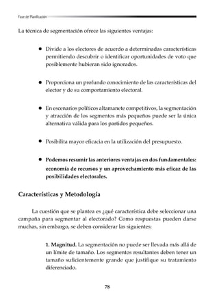 78
Fase de Planificación
La técnica de segmentación ofrece las siguientes ventajas:
Divide a los electores de acuerdo a determinadas características
permitiendo descubrir o identificar oportunidades de voto que
posiblemente hubieran sido ignorados.
Proporciona un profundo conocimiento de las características del
elector y de su comportamiento electoral.
En escenarios políticos altamanete competitivos, la segmentación
y atracción de los segmentos más pequeños puede ser la única
alternativa válida para los partidos pequeños.
Posibilita mayor eficacia en la utilización del presupuesto.
Podemos resumir las anteriores ventajas en dos fundamentales:
economía de recursos y un aprovechamiento más eficaz de las
posibilidades electorales.
Características y Metodología
La cuestión que se plantea es ¿qué característica debe seleccionar una
campaña para segmentar al electorado? Como respuestas pueden darse
muchas, sin embargo, se deben considerar las siguientes:
1. Magnitud. La segmentación no puede ser llevada más allá de
un límite de tamaño. Los segmentos resultantes deben tener un
tamaño suficientemente grande que justifique su tratamiento
diferenciado.
 