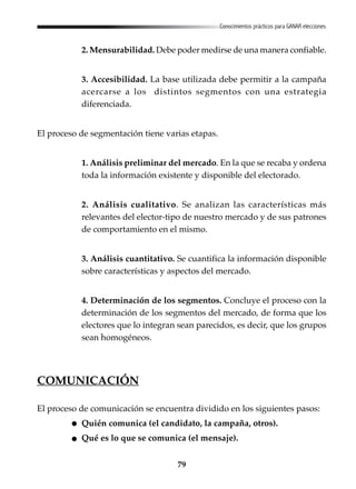 79
Conocimientos prácticos para GANAR elecciones
2. Mensurabilidad. Debe poder medirse de una manera confiable.
3. Accesibilidad. La base utilizada debe permitir a la campaña
acercarse a los distintos segmentos con una estrategia
diferenciada.
El proceso de segmentación tiene varias etapas.
1. Análisis preliminar del mercado. En la que se recaba y ordena
toda la información existente y disponible del electorado.
2. Análisis cualitativo. Se analizan las características más
relevantes del elector-tipo de nuestro mercado y de sus patrones
de comportamiento en el mismo.
3. Análisis cuantitativo. Se cuantifica la información disponible
sobre características y aspectos del mercado.
4. Determinación de los segmentos. Concluye el proceso con la
determinación de los segmentos del mercado, de forma que los
electores que lo integran sean parecidos, es decir, que los grupos
sean homogéneos.
COMUNICACIÓN
El proceso de comunicación se encuentra dividido en los siguientes pasos:
Quién comunica (el candidato, la campaña, otros).
Qué es lo que se comunica (el mensaje).
 