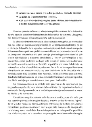 80
Fase de Planificación
A través de cuál medio (tv, radio, periódico, contacto directo).
A quién se le comunica (los lectores).
Con cual efecto (el impacto; los persuadimos, los consolidamos
o no los movimos; establecer la agenda).
Esto nos permite influenciar a la opinión pública a través de la definición
de una agenda -establecer la importancia de los temas de campaña-, la agenda
nos dice sobre cuales temas de campaña debemos discutir.
El efecto de intentar persuadir a los electores para ganar, es reconocido
por casi todas las personas que participan en las campañas electorales, no así
el efecto de definición de la agenda o establecimiento de los temas de campaña.
Si los consultores políticos pudiéramos establecer los puntos de discusión de
las campañas, tendríamos una gran ventaja, pues escogeríamos aquellos que
le son beneficiosos a nuestros candidatos y le son desventajosos a sus
oponentes, como podemos deducir, esta situación sería extremadamente
favorable a nuestro candidato. También si pudiéramos hacer del debate un
referéndum sobre el candidato opositor o a favor de un tema positivamente
identificado con nuestro candidato, esta definición de la discusión de la
campaña sería muy favorable para nosotros. Yo he asesorado una campaña
donde el establecimiento de un tema, como referéndum del aspirante opositor,
nos dio la ventaja que necesitábamos para ganar la elección.
La comunicación en su sentido más genérico es la información que
origina la campaña electoral a través del candidato o la organizacion hacia el
electorado. En el proceso electoral se distinguen dos tipos de comunicaciones:
de prensa y de publicidad.
Una táctica muy importante es la de comunicación, pues ella es la que
nos permite proyectar la imagen deseada, a través de los discursos, “spots”
de TV y radio, ruedas de prensa, artículos, entrevistas de medios, etc. Muchos
consultores políticos mantienen que lo que más cuenta es la imagen del
candidato y no el candidato. Lo más importante es la impresión percibida
por el elector y ésta es la que debe ser protegida, creada o cambiada según
 