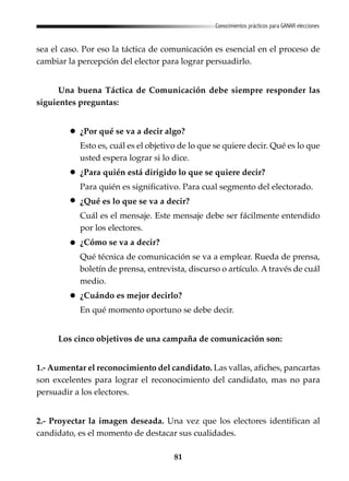 81
Conocimientos prácticos para GANAR elecciones
sea el caso. Por eso la táctica de comunicación es esencial en el proceso de
cambiar la percepción del elector para lograr persuadirlo.
Una buena Táctica de Comunicación debe siempre responder las
siguientes preguntas:
¿Por qué se va a decir algo?
Esto es, cuál es el objetivo de lo que se quiere decir. Qué es lo que
usted espera lograr si lo dice.
¿Para quién está dirigido lo que se quiere decir?
Para quién es significativo. Para cual segmento del electorado.
¿Qué es lo que se va a decir?
Cuál es el mensaje. Este mensaje debe ser fácilmente entendido
por los electores.
¿Cómo se va a decir?
Qué técnica de comunicación se va a emplear. Rueda de prensa,
boletín de prensa, entrevista, discurso o artículo. A través de cuál
medio.
¿Cuándo es mejor decirlo?
En qué momento oportuno se debe decir.
Los cinco objetivos de una campaña de comunicación son:
1.- Aumentar el reconocimiento del candidato. Las vallas, afiches, pancartas
son excelentes para lograr el reconocimiento del candidato, mas no para
persuadir a los electores.
2.- Proyectar la imagen deseada. Una vez que los electores identifican al
candidato, es el momento de destacar sus cualidades.
 