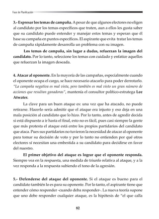 82
Fase de Planificación
3.- Expresar los temas de campaña. Apesar de que algunos electores no eligen
al candidato por los temas específicos que traten, aun a ellos les gusta saber
que su candidato puede entender y manejar estos temas y esperan que él
base su campaña en puntos específicos. El aspirante que evita tratar los temas
de campaña rápidamente desarrolla un problema con su imagen.
Los temas de campaña, sin lugar a dudas, refuerzan la imagen del
candidato. Por lo tanto, seleccione los temas con cuidado y enfatice aquellos
que refuerzan la imagen deseada.
4. Atacar al oponente. En la mayoría de las campañas, especialmente cuando
el oponente ocupa el cargo, se hace necesario atacarlo para poder derrotarlo.
“La campaña negativa es mal vista, pero también es mal visto un gran número de
acciones que resultan ganadoras”, mantenía el consultor político-estratega Lee
Atwater.
La clave para un buen ataque es: una vez que ha atacado, no puede
retirarse. Hacerlo sería admitir que el ataque era injusto y eso deja en una
mala posición al candidato que lo hizo. Por lo tanto, antes de agredir decida
si está dispuesto a ir hasta el final, esto no es fácil, pues casi siempre la gente
que más protesta el ataque está entre los propios partidarios del candidato
que ataca. Pues sus partidarios no tuvieron la necesidad de atacar al oponente
para tomar su decisión de voto y por lo tanto no entienden por qué otros
electores sí necesitan una embestida a su candidato para decidirse en favor
del nuestro.
El primer objetivo del ataque es lograr que el oponente responda.
Siempre vea en la respuesta, una medida de triunfo relativa al ataque, y a la
vez responda a la respuesta subiendo el tono de la agresión.
5.- Defenderse del ataque del oponente. Si el ataque es bueno para el
candidato también lo es para su oponente. Por lo tanto, el aspirante tiene que
entender cómo responder -cuando deba responder-. La nueva teoría supone
que uno debe responder cualquier ataque, es la hipótesis de “el que calla
 