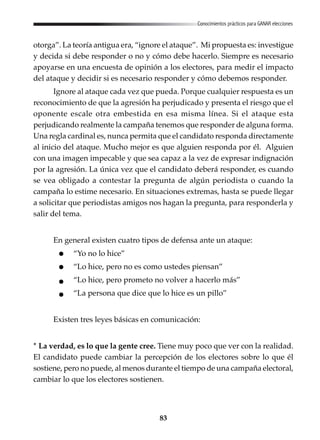 83
Conocimientos prácticos para GANAR elecciones
otorga”. La teoría antigua era, “ignore el ataque”. Mi propuesta es: investigue
y decida si debe responder o no y cómo debe hacerlo. Siempre es necesario
apoyarse en una encuesta de opinión a los electores, para medir el impacto
del ataque y decidir si es necesario responder y cómo debemos responder.
Ignore al ataque cada vez que pueda. Porque cualquier respuesta es un
reconocimiento de que la agresión ha perjudicado y presenta el riesgo que el
oponente escale otra embestida en esa misma línea. Si el ataque esta
perjudicando realmente la campaña tenemos que responder de alguna forma.
Una regla cardinal es, nunca permita que el candidato responda directamente
al inicio del ataque. Mucho mejor es que alguien responda por él. Alguien
con una imagen impecable y que sea capaz a la vez de expresar indignación
por la agresión. La única vez que el candidato deberá responder, es cuando
se vea obligado a contestar la pregunta de algún periodista o cuando la
campaña lo estime necesario. En situaciones extremas, hasta se puede llegar
a solicitar que periodistas amigos nos hagan la pregunta, para responderla y
salir del tema.
En general existen cuatro tipos de defensa ante un ataque:
“Yo no lo hice”
“Lo hice, pero no es como ustedes piensan”
“Lo hice, pero prometo no volver a hacerlo más”
“La persona que dice que lo hice es un pillo”
Existen tres leyes básicas en comunicación:
* La verdad, es lo que la gente cree. Tiene muy poco que ver con la realidad.
El candidato puede cambiar la percepción de los electores sobre lo que él
sostiene, pero no puede, al menos durante el tiempo de una campaña electoral,
cambiar lo que los electores sostienen.
 