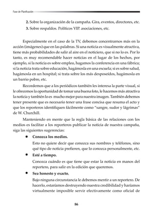 86
Fase de Planificación
2. Sobre la organización de la campaña. Gira, eventos, directores, etc.
3. Sobre respaldos. Políticos VIP. asociaciones, etc.
Especialmente en el caso de la TV, debemos concentrarnos más en la
acción (imágenes) que en las palabras. Si una noticia es visualmente atractiva,
tiene más probabilidades de salir al aire en el noticiero, que si no lo es. Por lo
tanto, es muy recomendable hacer noticias en el lugar de los hechos, por
ejemplo, si la noticia es sobre empleo, hagamos la conferencia en una fábrica;
si la noticia trata sobre educación, hagámosla en una escuela; si es sobre salud,
hagámosla en un hospital; si trata sobre los más desposeídos, hagámosla en
un barrio pobre, etc.
Recordemos que a los periódicos también les interesa la parte visual, si
le ofrecemos la oportunidad de tomar una buena foto, le hacemos más atractiva
la noticia y también lo es mucho mejor para nuestra imagen. También debemos
tener presente que es necesario tener una frase concisa que resuma el acto y
que los reporteros identifiquen fácilmente como “sangre, sudor y lágrimas”
de W. Churchill.
Manteniendo en mente que la regla básica de las relaciones con los
medios es facilitar a los reporteros publicar la noticia de nuestra campaña,
siga las siguientes sugerencias:
Conozca los medios.
Esto no quiere decir que conozca sus nombres y teléfonos, sino
qué tipo de noticia prefieren, que lo conozca personalmente, etc.
Esté a tiempo.
Conozca cuándo es que tiene que estar la noticia en manos del
reportero, para salir en la edición que queremos.
Sea honesto y exacto.
Bajo ninguna circunstancia le debemos mentir a un reportero. De
hacerlo, estaríamos destruyendo nuestra credibilidad y haríamos
virtualmente imposible servir efectivamente como oficial de
 