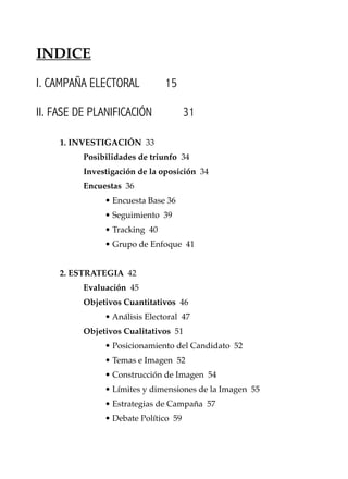 11
Conocimientos prácticos para GANAR elecciones
I. CAMPAÑA ELECTORAL 15
II. FASE DE PLANIFICACIÓN 31
1. INVESTIGACIÓN 33
Posibilidades de triunfo 34
Investigación de la oposición 34
Encuestas 36
• Encuesta Base 36
• Seguimiento 39
• Tracking 40
• Grupo de Enfoque 41
2. ESTRATEGIA 42
Evaluación 45
Objetivos Cuantitativos 46
• Análisis Electoral 47
Objetivos Cualitativos 51
• Posicionamiento del Candidato 52
• Temas e Imagen 52
• Construcción de Imagen 54
• Límites y dimensiones de la Imagen 55
• Estrategias de Campaña 57
• Debate Político 59
INDICE
 