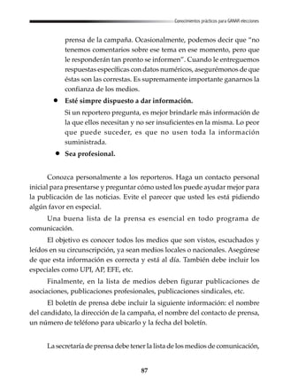 87
Conocimientos prácticos para GANAR elecciones
prensa de la campaña. Ocasionalmente, podemos decir que “no
tenemos comentarios sobre ese tema en ese momento, pero que
le responderán tan pronto se informen”. Cuando le entreguemos
respuestas específicas con datos numéricos, asegurémonos de que
éstas son las correstas. Es supremamente importante ganarnos la
confianza de los medios.
Esté simpre dispuesto a dar información.
Si un reportero pregunta, es mejor brindarle más información de
la que ellos necesitan y no ser insuficientes en la misma. Lo peor
que puede suceder, es que no usen toda la información
suministrada.
Sea profesional.
Conozca personalmente a los reporteros. Haga un contacto personal
inicial para presentarse y preguntar cómo usted los puede ayudar mejor para
la publicación de las noticias. Evite el parecer que usted les está pidiendo
algún favor en especial.
Una buena lista de la prensa es esencial en todo programa de
comunicación.
El objetivo es conocer todos los medios que son vistos, escuchados y
leídos en su circunscripción, ya sean medios locales o nacionales. Asegúrese
de que esta información es correcta y está al día. También debe incluir los
especiales como UPI, AP, EFE, etc.
Finalmente, en la lista de medios deben figurar publicaciones de
asociaciones, publicaciones profesionales, publicaciones sindicales, etc.
El boletín de prensa debe incluir la siguiente información: el nombre
del candidato, la dirección de la campaña, el nombre del contacto de prensa,
un número de teléfono para ubicarlo y la fecha del boletín.
La secretaría de prensa debe tener la lista de los medios de comunicación,
 