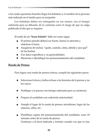 88
Fase de Planificación
a los cuales queremos hacerles llegar los boletines y el nombre de la persona
más indicada en el medio para su recepción.
Los boletines deben ser entregados en sus manos, con el tiempo
suficiente para su difusión, de lo contrario corre el riesgo de que no salga
publicado el día que se requiere.
El estilo de un “buen boletín” debe ser como sigue:
El primer párrafo deberá ser fuerte, llamar la atención y
sintetizar el tema.
Asegúrese de incluir, “quién, cuándo, cómo, dónde y por qué”
de los hechos.
Use datos específicos y no generalidades.
Mencione e identifique los pronunciamientos del candidato
Rueda de Prensa
Para lograr una rueda de prensa exitosa, cumpla los siguientes pasos:
Seleccione la hora y fecha en base a los horarios de la prensa y no
los suyos.
Notifique a la prensa con tiempo suficiente para su asistencia.
Prepare al candidato con suficiente anterioridad.
Arregle el lugar de la rueda de prensa; micrófonos, lugar de las
cámaras, sillas, etc.
Distribuya copias del pronunciamiento del candidato, unos 10
minutos antes de la rueda de prensa.
Comience a la hora indicada y termine cuando vea que se esta
 