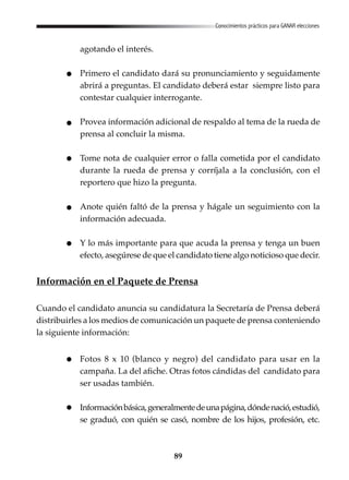 89
Conocimientos prácticos para GANAR elecciones
agotando el interés.
Primero el candidato dará su pronunciamiento y seguidamente
abrirá a preguntas. El candidato deberá estar siempre listo para
contestar cualquier interrogante.
Provea información adicional de respaldo al tema de la rueda de
prensa al concluir la misma.
Tome nota de cualquier error o falla cometida por el candidato
durante la rueda de prensa y corríjala a la conclusión, con el
reportero que hizo la pregunta.
Anote quién faltó de la prensa y hágale un seguimiento con la
información adecuada.
Y lo más importante para que acuda la prensa y tenga un buen
efecto, asegúrese de que el candidato tiene algo noticioso que decir.
Información en el Paquete de Prensa
Cuando el candidato anuncia su candidatura la Secretaría de Prensa deberá
distribuirles a los medios de comunicación un paquete de prensa conteniendo
la siguiente información:
Fotos 8 x 10 (blanco y negro) del candidato para usar en la
campaña. La del afiche. Otras fotos cándidas del candidato para
ser usadas también.
Informaciónbásica,generalmentedeunapágina,dóndenació,estudió,
se graduó, con quién se casó, nombre de los hijos, profesión, etc.
 