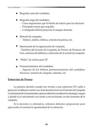 90
Fase de Planificación
Biografía corta del candidato.
Biografía larga del candidato.
- Cosas importantes que ha hecho de interés para los electores.
- Principales temas que respalda.
- La biografía deberá proyectar la imagen deseada.
Material de campaña.
- Stickers, afiches, folletos, artículos de prensa, etc.
Información de la organización de campaña.
- Nombres del Gerente de Campaña, de Prensa, de Finanzas, de
Gira, números de teléfonos y dirección de la central de campaña.
“Slides” de colores para TV
Pronunciamientos del candidato.
- Algunos de los últimos pronunciamientos del candidato,
discursos, anuncio de campaña, artículos, etc.
Entrevista de Prensa
La primera decisión cuando nos invitan a una entrevista (TV, radio o
prensa) es si debemos asistir o no. Esta decisión recae en el Gerente de Campaña
ylaSecretaríadeComunicación,quienesdeberánconsiderarlaestrategiaaseguir
y decidir si es conveniente o no asistir a esta invitación, en este momento de la
campaña.
Si la decisión es afirmativa, entonces debemos prepararnos para
aprovechar al máximo la oportunidad de la entrevista.
 
