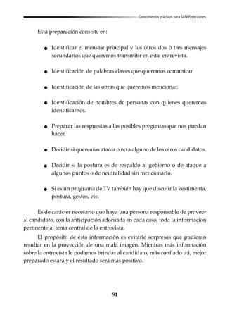 91
Conocimientos prácticos para GANAR elecciones
Esta preparación consiste en:
Identificar el mensaje principal y los otros dos ó tres mensajes
secundarios que queremos transmitir en esta entrevista.
Identificación de palabras claves que queremos comunicar.
Identificación de las obras que queremos mencionar.
Identificación de nombres de personas con quienes queremos
identificarnos.
Preparar las respuestas a las posibles preguntas que nos puedan
hacer.
Decidir si queremos atacar o no a alguno de los otros candidatos.
Decidir si la postura es de respaldo al gobierno o de ataque a
algunos puntos o de neutralidad sin mencionarlo.
Si es un programa de TV también hay que discutir la vestimenta,
postura, gestos, etc.
Es de carácter necesario que haya una persona responsable de proveer
al candidato, con la anticipación adecuada en cada caso, toda la información
pertinente al tema central de la entrevista.
El propósito de esta información es evitarle sorpresas que pudieran
resultar en la proyección de una mala imagen. Mientras más información
sobre la entrevista le podamos brindar al candidato, más confiado irá, mejor
preparado estará y el resultado será más positivo.
 