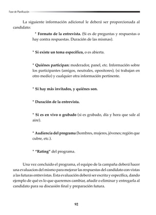 92
Fase de Planificación
La siguiente información adicional le deberá ser proporcionada al
candidato:
* Formato de la entrevista. (Si es de preguntas y respuestas o
hay contra respuestas. Duración de las mismas).
* Si existe un tema específico, o es abierta.
* Quiénes participan: moderador, panel, etc. Información sobre
los participantes (amigos, neutrales, opositores), (si trabajan en
otro medio) y cualquier otra información pertinente.
* Si hay más invitados, y quiénes son.
* Duración de la entrevista.
* Si es en vivo o grabado (si es grabado, día y hora que sale al
aire).
* Audiencia del programa (hombres, mujeres, jóvenes; región que
cubre, etc.).
* “Rating” del programa.
Una vez concluido el programa, el equipo de la campaña deberá hacer
una evaluacion del mismo para mejorar las respuestas del candidato con vistas
a las futuras entrevistas. Esta evaluación deberá ser escrita y específica, dando
ejemplo de qué es lo que queremos cambiar, añadir o eliminar y entregarla al
candidato para su discusión final y preparación futura.
 
