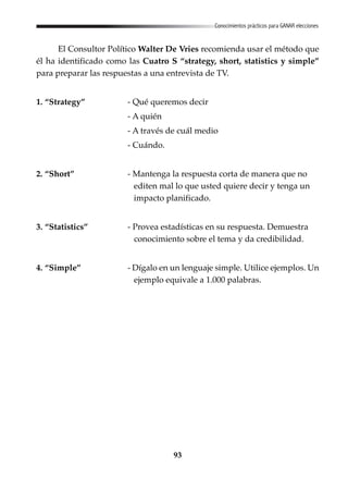 93
Conocimientos prácticos para GANAR elecciones
El Consultor Político Walter De Vries recomienda usar el método que
él ha identificado como las Cuatro S “strategy, short, statistics y simple”
para preparar las respuestas a una entrevista de TV.
1. “Strategy” - Qué queremos decir
- A quién
- A través de cuál medio
- Cuándo.
2. “Short” - Mantenga la respuesta corta de manera que no
editen mal lo que usted quiere decir y tenga un
impacto planificado.
3. “Statistics” - Provea estadísticas en su respuesta. Demuestra
conocimiento sobre el tema y da credibilidad.
4. “Simple” - Dígalo en un lenguaje simple. Utilice ejemplos. Un
ejemplo equivale a 1.000 palabras.
 