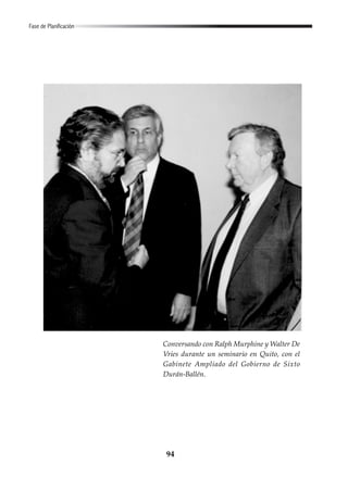 94
Fase de Planificación
Conversando con Ralph Murphine y Walter De
Vries durante un seminario en Quito, con el
Gabinete Ampliado del Gobierno de Sixto
Durán-Ballén.
 