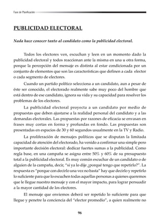 96
PUBLICIDAD ELECTORAL
Nada hace conocer tanto al candidato como la publicidad electoral.
Todos los electores ven, escuchan y leen en un momento dado la
publicidad electoral y todos reaccionan ante la misma en una u otra forma,
porque la percepción del mensaje es distinta al estar condicionada por un
conjunto de elementos que son las características que definen a cada elector
o cada segmento de electores.
Cuando un partido político selecciona a un candidato, aun a pesar de
éste ser conocido, el electorado realmente sabe muy poco del hombre que
está dentro de ese candidato, ignora su vida y su capacidad para resolver los
problemas de los electores.
La publicidad electoral proyecta a un candidato por medio de
propuestas que deben ajustarse a la realidad personal del candidato y a las
demandas electorales. Las propuestas por razones de eficacia se envasan en
frases muy cortas en forma y profundas en fondo. Las propuestas son
presentadas en espacios de 30 y 60 segundos usualmente en la TV y Radio.
La proliferación de mensajes políticos que se disputan la limitada
capacidad de atención del electorado, ha venido a confirmar una simple pero
importante decisión electoral: dedicar fuertes sumas a la publicidad. Como
regla base, en una campaña se asigna entre 50% y 60% de su presupuesto
total a la publicidad electoral. Es muy común escuchar de un candidato o de
alguien de la campaña, decir, “si ya lo dije ¿porqué tengo que repetirlo?”. La
respuesta es “porque con decirlo una vez no basta” hay que decirlo y repetirlo
lo suficiente para que lo escuchen todas aquellas personas a quienes queremos
que le llegue nuestro mensaje y con el mayor impacto, para lograr persuadir
a la mayor cantidad de los electores.
El mensaje que enviemos deberá ser repetido lo suficiente para que
llegue y penetre la conciencia del “elector promedio”, a quien realmente no
Fase de Planificación
 