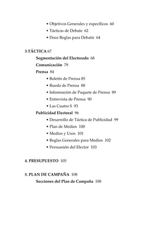 12
• Objetivos Generales y específicos 60
• Tácticas de Debate 62
• Doce Reglas para Debatir 64
3.TÁCTICA 67
Segmentación del Electorado 68
Comunicación 79
Prensa 84
• Boletín de Prensa 85
• Rueda de Prensa 88
• Información de Paquete de Prensa 89
• Entrevista de Prensa 90
• Las Cuatro S 93
Publicidad Electoral 96
• Desarrollo de Táctica de Publicidad 99
• Plan de Medios 100
• Medios y Usos 101
• Reglas Generales para Medios 102
• Persuasión del Elector 103
4. PRESUPUESTO 105
5. PLAN DE CAMPAÑA 108
Secciones del Plan de Campaña 108
 