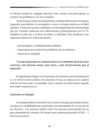 97
Conocimientos prácticos para GANAR elecciones
le interesa mucho la campaña electoral. Este votante esta preocupado en
resolver sus problemas y los de su familia.
Amás de que nuestro mensaje penetre, también deberá tener el impacto
requerido para facilitar la recordación y mover al elector indeciso o al débil
opositor, a votar por nuestro candidato. Las investigaciones han demostrado
que los votantes indecisos son influenciados principalmente por la TV.
También se sabe que a la hora de tomar su decisión, ellos obedecen a los
siguientes factores en orden prioritario:
- Personalidad y credibilidad del candidato.
- Capacidad para resolver los problemas de los electores.
- Temas de la campaña.
“Lo más importante en comunicación no es solamente decir las cosas
correctas, sino decirlas mejor, más veces y más efectivamente que el
oponente”.
Es significativo llegar con el mensaje a los electores, pero lo primordial
es ver cómo la misiva afecta a los electores. O sea, lo valioso no es cuántos
lectores nos han visto o escuchado, sino a cuántos de ellos hemos logrado
persuadir a nuestro favor.
Concentre su Enfoque
La campaña deberá transmitir tres o cuatro mensajes principales claros,
con fuerza y credibilidad, que respondan a las necesidades de la mayoría de
los electores. Los anuncios deben cubrir los intereses primordiales de un
gran porcentaje de votantes, de manera que podamos persuadir al 50% + 1
elector para ganar.
 