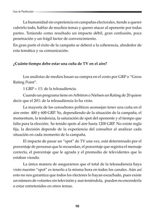 98
La humanidad sin experiencia en campañas electorales, tiende a querer
cubrirlo todo, hablar de muchos temas y querer atacar al oponente por todas
partes. Teniendo como resultado un impacto débil, gran confusión, poca
penetración y un frágil factor de convencimiento.
En gran parte el éxito de la campaña se deberá a la coherencia, alrededor de
esta temática y su comunicación.
¿Cuánto tiempo debe estar una cuña de TV en el aire?
Los analistas de medios basan su compra en el costo por GRP o “Gross
Rating Point”.
1 GRP = 1% de la teleaudiencia.
Cuando un programa tiene enArbitron o Nielsen un Rating de 20 quiere
decir que el 20% de la teleaudiencia lo ha visto.
La mayoría de los consultores políticos aconsejan tener una cuña en el
aire entre 400 y 600 GRP. Yo, dependiendo de la situación de la campaña, el
momentum, la tendencia, la saturación de spot del oponente y el tiempo que
falta para la elección; he tenido spots al aire hasta 1200 GRP. No existe regla
fija, la decisión depende de la experiencia del consultor al analizar cada
situación en cada momento de la campaña.
El impacto de pasar un “spot” de TV una vez, está determinado por el
porcentaje de personas que lo recuerdan, el porcentaje que registra el mensaje
correcto, el porcentaje que le agrada y el promedio de televidentes que lo
estaban viendo.
La única manera de asegurarnos que el total de la teleaudiencia haya
visto nuestro “spot” es tenerlo a la misma hora en todos los canales. Aún así
esto no nos garantiza que todos los electores lo hayan escuchado, pues existe
un número de votantes sin televisión y aun teniéndola, pueden no encenderla
o estar entretenidos en otros temas.
Fase de Planificación
 