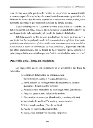 99
Conocimientos prácticos para GANAR elecciones
Una efectiva campaña política de medios es un proceso de comunicación
altamente especializado, incluye la selección de los mensajes apropiados y la
difusión de éstos a los distintos segmentos de electores seleccionados, en el
momento adecuado y por la menor cantidad de dinero posible.
El grado de impacto de la comunicación es el resultado de la calidad de
definición de la campaña, o sea, la distinción entre los candidatos, el nivel de
involucramiento del electorado y el estado de decisión del elector.
Bob Squier, uno de los mejores productores de spots políticos de TV
mantenía “que las campañas electorales deben tener el número suficiente de mensajes
que le interesen a la cantidad suficiente de electores, de manera que nuestro candidato
pueda obtener al menos un voto más que los otros candidatos”, Squier era criticado
por otros profesionales, por su teoría de hacer muchos spots, violando el
principio publicitario; a esto él respondía,“usted está absolutamente correcto”.
Desarrollo de la Táctica de Publicidad
Los siguientes pasos son utilizados en el desarrollo del Plan de
Publicidad:
1. Definición del objetivo de comunicación.
(Identificación, Agrado, Ataque, Respuesta).
2. Identificación de los segmentos del electorado a quienes
queremos dirigir nuestro mensaje.
3. Análisis de los problemas de estos segmentos. (Encuestas).
4. Preparar presupuesto del plan de medios.
5. Elaboración de mensajes. (Producción, creativo, edición).
6. Inventario de medios (TV, radio y prensa escrita).
7. Selección de medios. (Plan de medios).
8. Puesta en marcha. (Lanzamiento).
9. Evaluación, control y corrección. (Impacto).
 