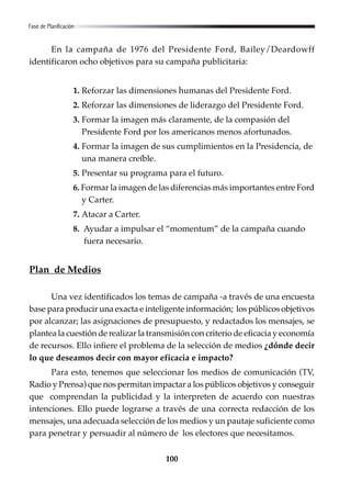 100
En la campaña de 1976 del Presidente Ford, Bailey/Deardowff
identificaron ocho objetivos para su campaña publicitaria:
1. Reforzar las dimensiones humanas del Presidente Ford.
2. Reforzar las dimensiones de liderazgo del Presidente Ford.
3. Formar la imagen más claramente, de la compasión del
Presidente Ford por los americanos menos afortunados.
4. Formar la imagen de sus cumplimientos en la Presidencia, de
una manera creíble.
5. Presentar su programa para el futuro.
6. Formar la imagen de las diferencias más importantes entre Ford
y Carter.
7. Atacar a Carter.
8. Ayudar a impulsar el “momentum” de la campaña cuando
fuera necesario.
Plan de Medios
Una vez identificados los temas de campaña -a través de una encuesta
base para producir una exacta e inteligente información; los públicos objetivos
por alcanzar; las asignaciones de presupuesto, y redactados los mensajes, se
plantea la cuestión de realizar la transmisión con criterio de eficacia y economía
de recursos. Ello infiere el problema de la selección de medios ¿dónde decir
lo que deseamos decir con mayor eficacia e impacto?
Para esto, tenemos que seleccionar los medios de comunicación (TV,
Radio y Prensa) que nos permitan impactar a los públicos objetivos y conseguir
que comprendan la publicidad y la interpreten de acuerdo con nuestras
intenciones. Ello puede lograrse a través de una correcta redacción de los
mensajes, una adecuada selección de los medios y un pautaje suficiente como
para penetrar y persuadir al número de los electores que necesitamos.
Fase de Planificación
 