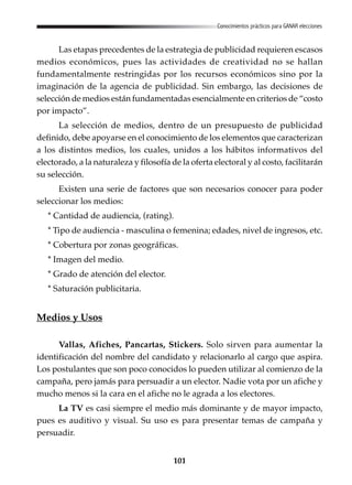 101
Conocimientos prácticos para GANAR elecciones
Las etapas precedentes de la estrategia de publicidad requieren escasos
medios económicos, pues las actividades de creatividad no se hallan
fundamentalmente restringidas por los recursos económicos sino por la
imaginación de la agencia de publicidad. Sin embargo, las decisiones de
selección de medios están fundamentadas esencialmente en criterios de “costo
por impacto”.
La selección de medios, dentro de un presupuesto de publicidad
definido, debe apoyarse en el conocimiento de los elementos que caracterizan
a los distintos medios, los cuales, unidos a los hábitos informativos del
electorado, a la naturaleza y filosofía de la oferta electoral y al costo, facilitarán
su selección.
Existen una serie de factores que son necesarios conocer para poder
seleccionar los medios:
* Cantidad de audiencia, (rating).
* Tipo de audiencia - masculina o femenina; edades, nivel de ingresos, etc.
* Cobertura por zonas geográficas.
* Imagen del medio.
* Grado de atención del elector.
* Saturación publicitaria.
Medios y Usos
Vallas, Afiches, Pancartas, Stickers. Solo sirven para aumentar la
identificación del nombre del candidato y relacionarlo al cargo que aspira.
Los postulantes que son poco conocidos lo pueden utilizar al comienzo de la
campaña, pero jamás para persuadir a un elector. Nadie vota por un afiche y
mucho menos si la cara en el afiche no le agrada a los electores.
La TV es casi siempre el medio más dominante y de mayor impacto,
pues es auditivo y visual. Su uso es para presentar temas de campaña y
persuadir.
 