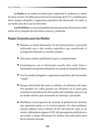 102
La Radio es un medio excelente para segmentar la audiencia y cubrir
las áreas rurales. Se utiliza para reforzar los mensajes de la TV y también para
hacer ataques dirigidos a segmentos específicos del electorado. La radio es
un medio más duro que la televisión.
Los Periódicos se usan principalmente para presentar discusiones sobre
temas de la campaña de una forma extensa y profunda.
Reglas Generales para los Medios
Domine un medio dominante. Es más fácil penetrar y persuadir
utilizando uno o dos medios específicos que repartiendo el
presupuesto limitado en muchos medios.
Seleccione medios publicitarios que se complementen.
Comuníquese con el electorado cuando ellos estén listos e
interesados en el proceso electoral y no cuando la campaña lo desee.
Use los medios dirigidos a segmentos específicos del electorado,
“target”.
Busque efectividad del costo en adición a la eficiencia del costo.
Por ejemplo: las vallas pueden ser eficientes en el costo para
aumentar la identificación del nombre del candidato, pero no son
un medio efectivo para transmitir un mensaje y persuadir.
Distribuya el presupuesto de acuerdo al potencial de electores
que queremos ganar en la circunscripción. En otras palabras,
nuestro objetivo real es obtener el 10% del total de votos en un
estado, deberíamos asignar el 10% del presupuesto publicitario a
ese estado y luego seleccionar los medios más adecuados para
llevar nuestro mensaje.
Fase de Planificación
 