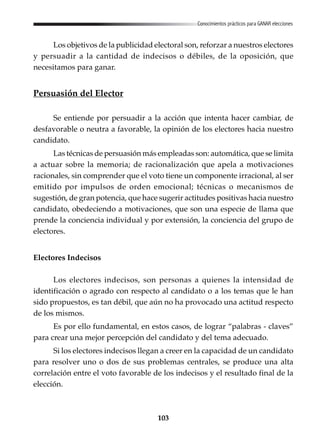 103
Conocimientos prácticos para GANAR elecciones
Los objetivos de la publicidad electoral son, reforzar a nuestros electores
y persuadir a la cantidad de indecisos o débiles, de la oposición, que
necesitamos para ganar.
Persuasión del Elector
Se entiende por persuadir a la acción que intenta hacer cambiar, de
desfavorable o neutra a favorable, la opinión de los electores hacia nuestro
candidato.
Las técnicas de persuasión más empleadas son: automática, que se limita
a actuar sobre la memoria; de racionalización que apela a motivaciones
racionales, sin comprender que el voto tiene un componente irracional, al ser
emitido por impulsos de orden emocional; técnicas o mecanismos de
sugestión, de gran potencia, que hace sugerir actitudes positivas hacia nuestro
candidato, obedeciendo a motivaciones, que son una especie de llama que
prende la conciencia individual y por extensión, la conciencia del grupo de
electores.
Electores Indecisos
Los electores indecisos, son personas a quienes la intensidad de
identificación o agrado con respecto al candidato o a los temas que le han
sido propuestos, es tan débil, que aún no ha provocado una actitud respecto
de los mismos.
Es por ello fundamental, en estos casos, de lograr “palabras - claves”
para crear una mejor percepción del candidato y del tema adecuado.
Si los electores indecisos llegan a creer en la capacidad de un candidato
para resolver uno o dos de sus problemas centrales, se produce una alta
correlación entre el voto favorable de los indecisos y el resultado final de la
elección.
 