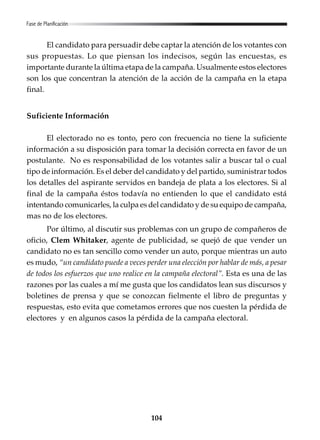 104
El candidato para persuadir debe captar la atención de los votantes con
sus propuestas. Lo que piensan los indecisos, según las encuestas, es
importante durante la última etapa de la campaña. Usualmente estos electores
son los que concentran la atención de la acción de la campaña en la etapa
final.
Suficiente Información
El electorado no es tonto, pero con frecuencia no tiene la suficiente
información a su disposición para tomar la decisión correcta en favor de un
postulante. No es responsabilidad de los votantes salir a buscar tal o cual
tipo de información. Es el deber del candidato y del partido, suministrar todos
los detalles del aspirante servidos en bandeja de plata a los electores. Si al
final de la campaña éstos todavía no entienden lo que el candidato está
intentando comunicarles, la culpa es del candidato y de su equipo de campaña,
mas no de los electores.
Por último, al discutir sus problemas con un grupo de compañeros de
oficio, Clem Whitaker, agente de publicidad, se quejó de que vender un
candidato no es tan sencillo como vender un auto, porque mientras un auto
es mudo, “un candidato puede a veces perder una elección por hablar de más, a pesar
de todos los esfuerzos que uno realice en la campaña electoral”. Esta es una de las
razones por las cuales a mí me gusta que los candidatos lean sus discursos y
boletines de prensa y que se conozcan fielmente el libro de preguntas y
respuestas, esto evita que cometamos errores que nos cuesten la pérdida de
electores y en algunos casos la pérdida de la campaña electoral.
Fase de Planificación
 