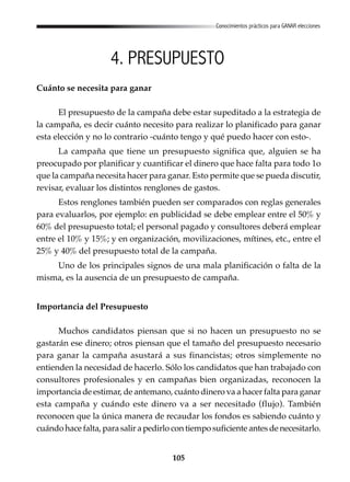 105
Conocimientos prácticos para GANAR elecciones
4. PRESUPUESTO
Cuánto se necesita para ganar
El presupuesto de la campaña debe estar supeditado a la estrategia de
la campaña, es decir cuánto necesito para realizar lo planificado para ganar
esta elección y no lo contrario -cuánto tengo y qué puedo hacer con esto-.
La campaña que tiene un presupuesto significa que, alguien se ha
preocupado por planificar y cuantificar el dinero que hace falta para todo 1o
que la campaña necesita hacer para ganar. Esto permite que se pueda discutir,
revisar, evaluar los distintos renglones de gastos.
Estos renglones también pueden ser comparados con reglas generales
para evaluarlos, por ejemplo: en publicidad se debe emplear entre el 50% y
60% del presupuesto total; el personal pagado y consultores deberá emplear
entre el 10% y 15%; y en organización, movilizaciones, mítines, etc., entre el
25% y 40% del presupuesto total de la campaña.
Uno de los principales signos de una mala planificación o falta de la
misma, es la ausencia de un presupuesto de campaña.
Importancia del Presupuesto
Muchos candidatos piensan que si no hacen un presupuesto no se
gastarán ese dinero; otros piensan que el tamaño del presupuesto necesario
para ganar la campaña asustará a sus financistas; otros simplemente no
entienden la necesidad de hacerlo. Sólo los candidatos que han trabajado con
consultores profesionales y en campañas bien organizadas, reconocen la
importancia de estimar, de antemano, cuánto dinero va a hacer falta para ganar
esta campaña y cuándo este dinero va a ser necesitado (flujo). También
reconocen que la única manera de recaudar los fondos es sabiendo cuánto y
cuándo hace falta, para salir a pedirlo con tiempo suficiente antes de necesitarlo.
 