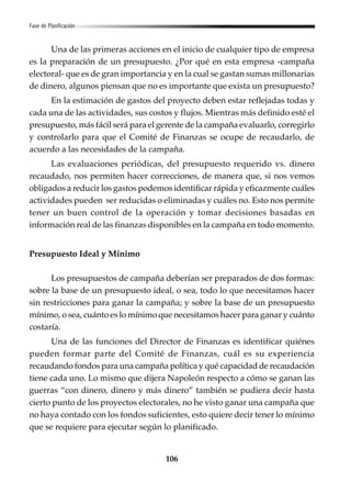 106
Una de las primeras acciones en el inicio de cualquier tipo de empresa
es la preparación de un presupuesto. ¿Por qué en esta empresa -campaña
electoral- que es de gran importancia y en la cual se gastan sumas millonarias
de dinero, algunos piensan que no es importante que exista un presupuesto?
En la estimación de gastos del proyecto deben estar reflejadas todas y
cada una de las actividades, sus costos y flujos. Mientras más definido esté el
presupuesto, más fácil será para el gerente de la campaña evaluarlo, corregirlo
y controlarlo para que el Comité de Finanzas se ocupe de recaudarlo, de
acuerdo a las necesidades de la campaña.
Las evaluaciones periódicas, del presupuesto requerido vs. dinero
recaudado, nos permiten hacer correcciones, de manera que, si nos vemos
obligados a reducir los gastos podemos identificar rápida y eficazmente cuáles
actividades pueden ser reducidas o eliminadas y cuáles no. Esto nos permite
tener un buen control de la operación y tomar decisiones basadas en
información real de las finanzas disponibles en la campaña en todo momento.
Presupuesto Ideal y Mínimo
Los presupuestos de campaña deberían ser preparados de dos formas:
sobre la base de un presupuesto ideal, o sea, todo lo que necesitamos hacer
sin restricciones para ganar la campaña; y sobre la base de un presupuesto
mínimo, o sea, cuánto es lo mínimo que necesitamos hacer para ganar y cuánto
costaría.
Una de las funciones del Director de Finanzas es identificar quiénes
pueden formar parte del Comité de Finanzas, cuál es su experiencia
recaudando fondos para una campaña política y qué capacidad de recaudación
tiene cada uno. Lo mismo que dijera Napoleón respecto a cómo se ganan las
guerras “con dinero, dinero y más dinero” también se pudiera decir hasta
cierto punto de los proyectos electorales, no he visto ganar una campaña que
no haya contado con los fondos suficientes, esto quiere decir tener lo mínimo
que se requiere para ejecutar según lo planificado.
Fase de Planificación
 