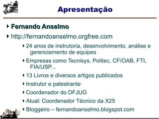 Apresentação
Fernando AnselmoFernando Anselmo
http://fernandoanselmo.orgfree.com
24 anos de instrutoria, desenvolvimento, análise e
gerenciamento de equipes
Empresas como Tecnisys, Politec, CF/OAB, FTI,
FIA/USP...
13 Livros e diversos artigos publicados
Instrutor e palestrante
Coordenador do DFJUG
Atual: Coordenador Técnico da X25
Bloggeiro – fernandoanselmo.blogspot.com
 