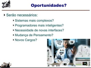 Oportunidades?
Serão necessários:
Sistemas mais complexos?
Programadores mais inteligentes?
Necessidade de novas interfaces?
Mudança de Pensamento?
Novos Cargos?
 